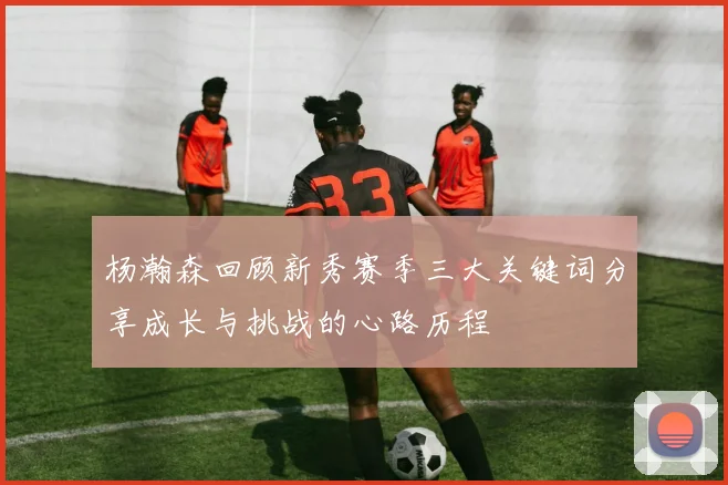 杨瀚森回顾新秀赛季三大关键词分享成长与挑战的心路历程