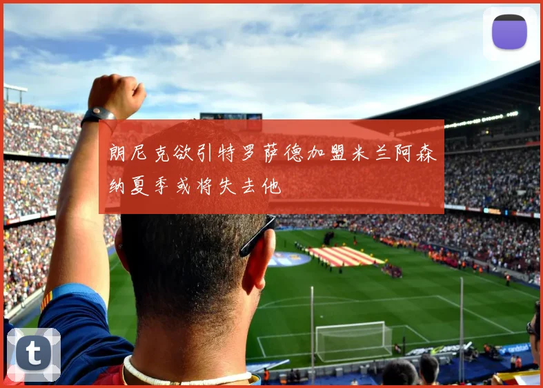 朗尼克欲引特罗萨德加盟米兰阿森纳夏季或将失去他
