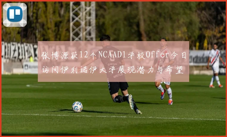 张博源获12个NCAAD1学校Offer今日访问伊利诺伊大学展现潜力与希望