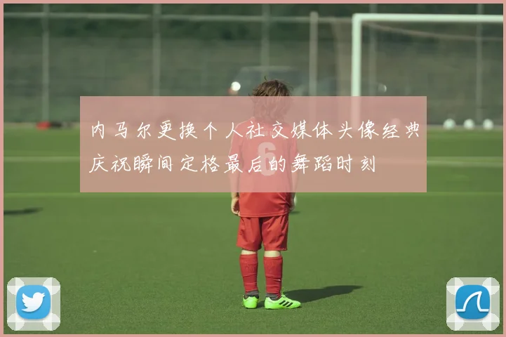 内马尔更换个人社交媒体头像经典庆祝瞬间定格最后的舞蹈时刻