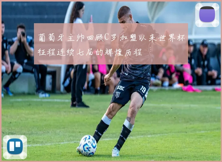 葡萄牙主帅回顾C罗加盟以来世界杯征程连续七届的辉煌历程