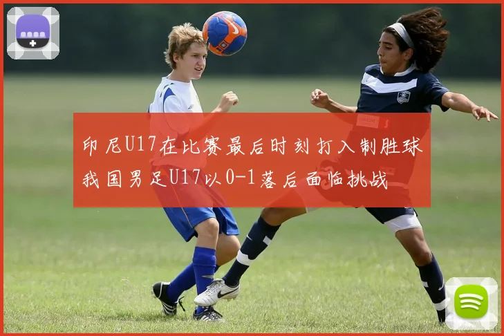 印尼U17在比赛最后时刻打入制胜球我国男足U17以0-1落后面临挑战