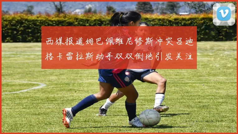西媒报道姆巴佩维尼修斯冲突吕迪格卡雷拉斯动手双双倒地引发关注