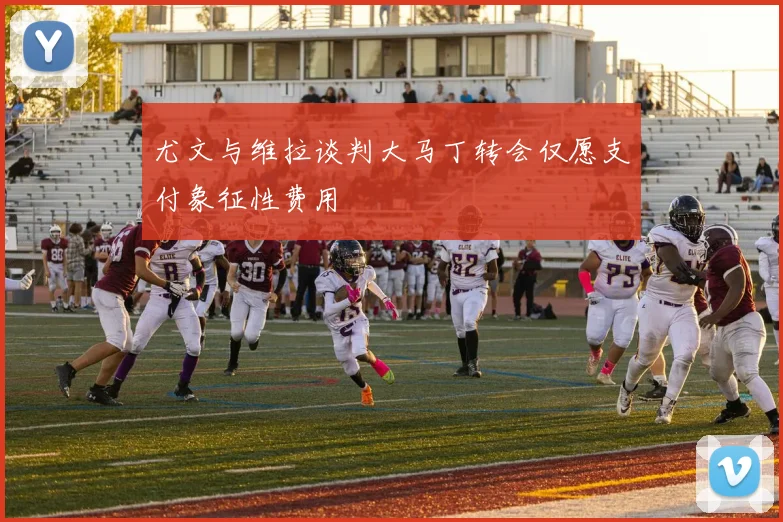 尤文与维拉谈判大马丁转会仅愿支付象征性费用