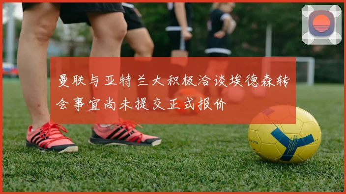 曼联与亚特兰大积极洽谈埃德森转会事宜尚未提交正式报价