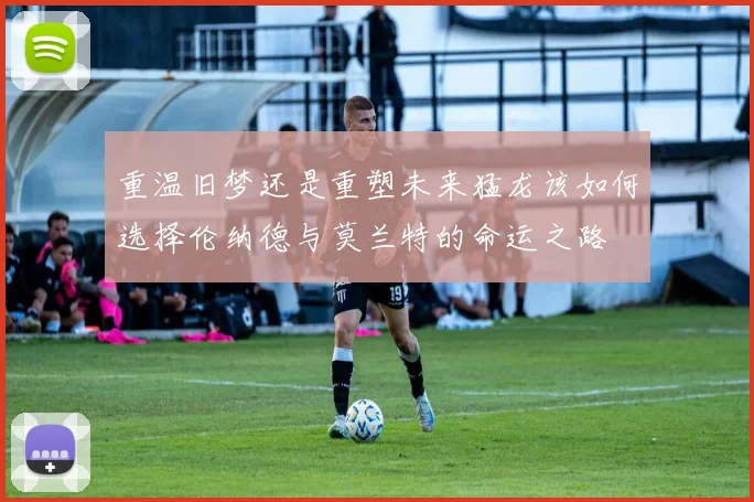 重温旧梦还是重塑未来猛龙该如何选择伦纳德与莫兰特的命运之路