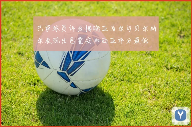 巴萨球员评分揭晓亚马尔与贝尔纳尔表现出色霍安加西亚评分最低