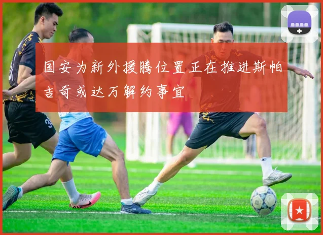 国安为新外援腾位置正在推进斯帕吉奇或达万解约事宜