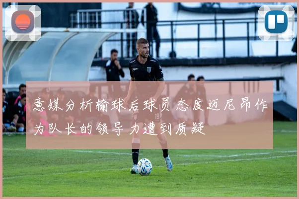 意媒分析输球后球员态度迈尼昂作为队长的领导力遭到质疑