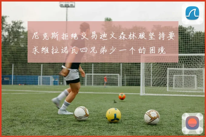 尼克斯拒绝交易迪文森林狼坚持要求维拉诺瓦四兄弟少一个的困境