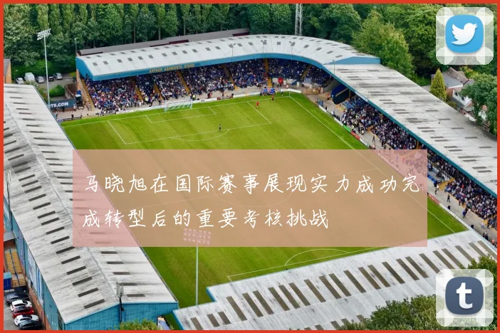 马晓旭在国际赛事展现实力成功完成转型后的重要考核挑战