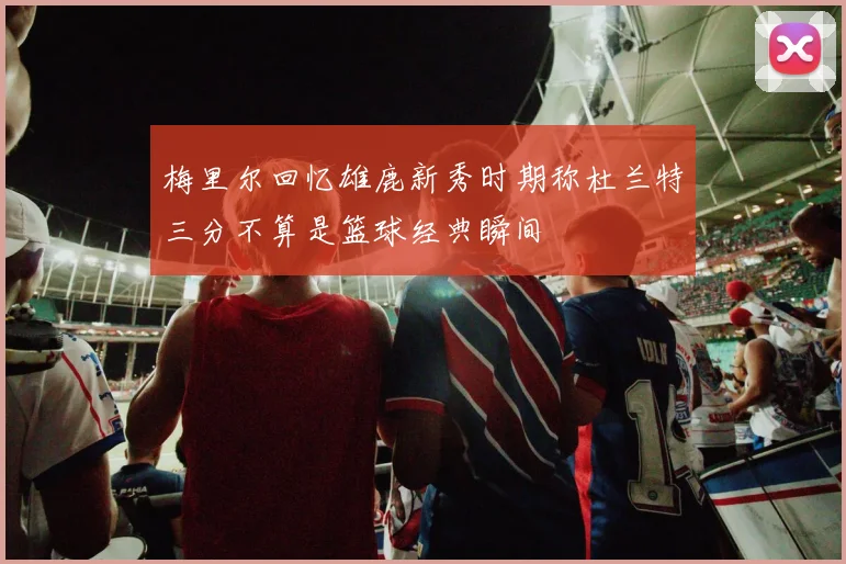 梅里尔回忆雄鹿新秀时期称杜兰特三分不算是篮球经典瞬间