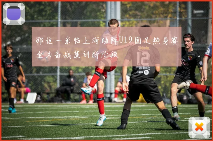 邵佳一亲临上海助阵U19国足热身赛全力备战集训新阶段