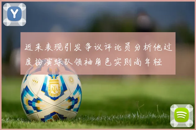 近来表现引发争议评论员分析他过度扮演球队领袖角色实则尚年轻
