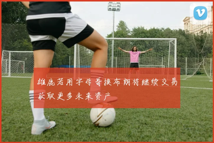 雄鹿若用字母哥换布朗将继续交易获取更多未来资产