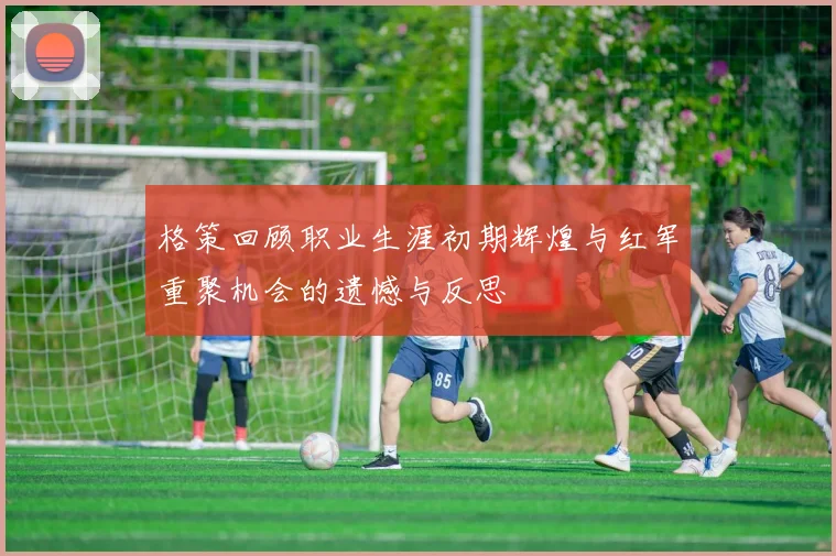 格策回顾职业生涯初期辉煌与红军重聚机会的遗憾与反思