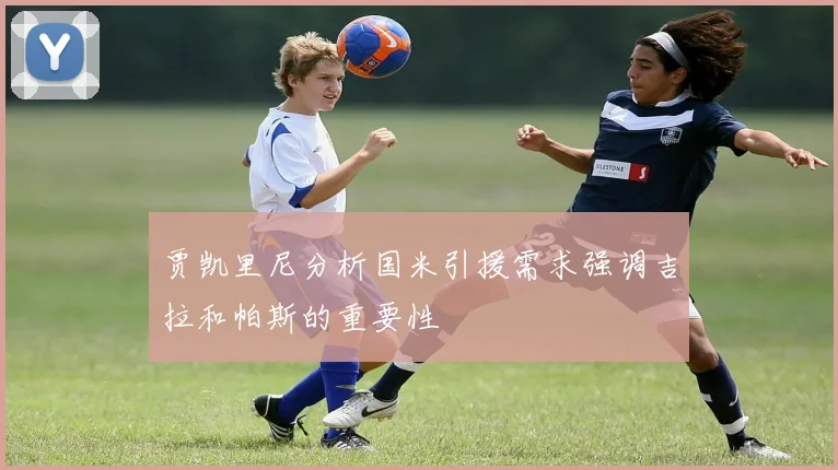 贾凯里尼分析国米引援需求强调吉拉和帕斯的重要性