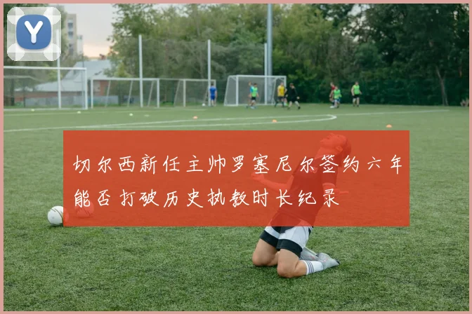 切尔西新任主帅罗塞尼尔签约六年能否打破历史执教时长纪录