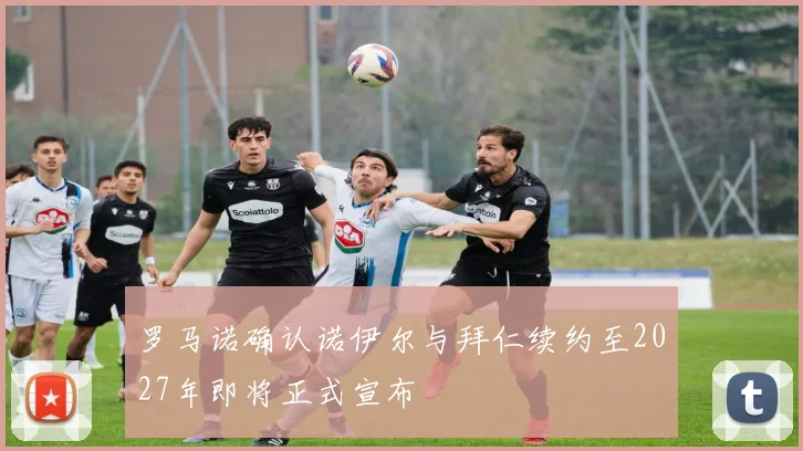 罗马诺确认诺伊尔与拜仁续约至2027年即将正式宣布