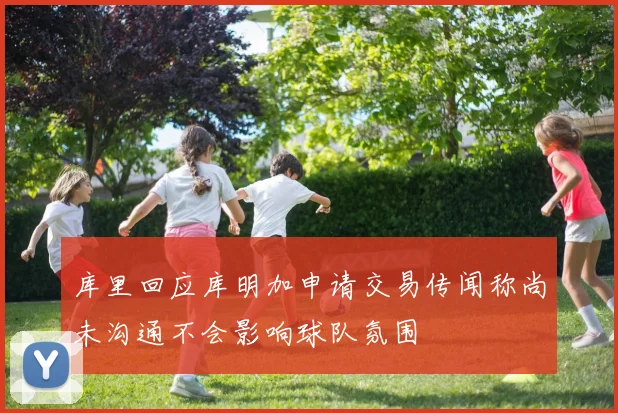 库里回应库明加申请交易传闻称尚未沟通不会影响球队氛围